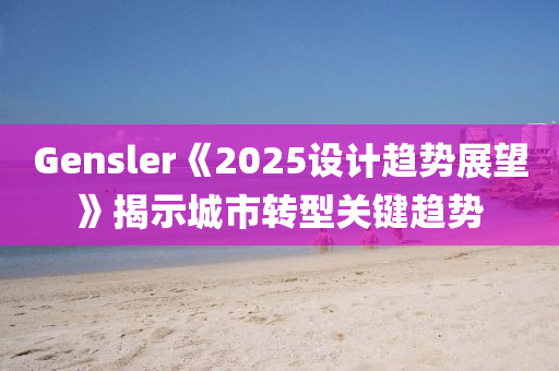 Gensler《2025設(shè)計趨勢展望》揭示城市轉(zhuǎn)型關(guān)鍵趨勢