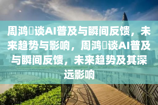 周鴻祎談AI普及與瞬間反饋，未來趨勢與影響，周鴻祎談AI普及與瞬間反饋，未來趨勢及其深遠影響