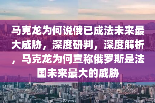 馬克龍為何說俄已成法未來最大威脅，深度研判，深度解析，馬克龍為何宣稱俄羅斯是法國未來最大的威脅