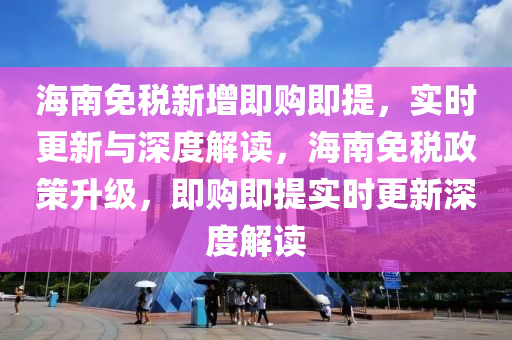 海南免稅新增即購即提，實時更新與深度解讀，海南免稅政策升級，即購即提實時更新深度解讀