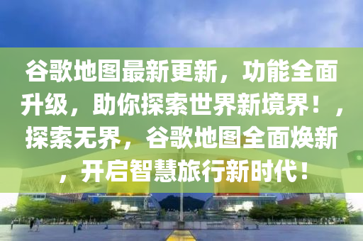 谷歌地圖最新更新，功能全面升級(jí)，助你探索世界新境界！，探索無(wú)界，谷歌地圖全面煥新，開(kāi)啟智慧旅行新時(shí)代！