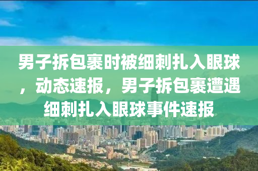 男子拆包裹時被細刺扎入眼球，動態(tài)速報，男子拆包裹遭遇細刺扎入眼球事件速報