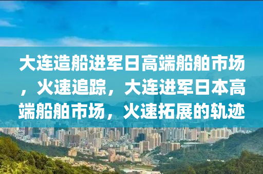 大連造船進軍日高端船舶市場，火速追蹤，大連進軍日本高端船舶市場，火速拓展的軌跡