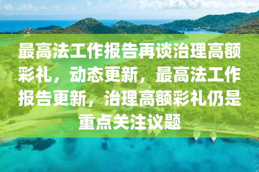 最高法工作報告再談治理高額彩禮，動態(tài)更新，最高法工作報告更新，治理高額彩禮仍是重點關(guān)注議題