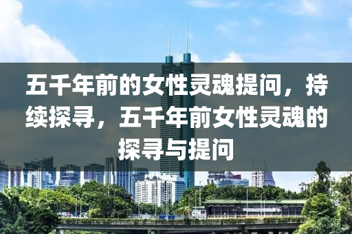 五千年前的女性靈魂提問，持續(xù)探尋，五千年前女性靈魂的探尋與提問