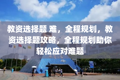 教資選擇題 難，全程規(guī)劃，教資選擇題攻略，全程規(guī)劃助你輕松應(yīng)對難題