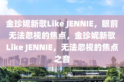 金珍妮新歌Like JENNIE，眼前無法忽視的焦點(diǎn)，金珍妮新歌Like JENNIE，無法忽視的焦點(diǎn)之音