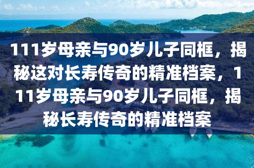 111歲母親與90歲兒子同框，揭秘這對(duì)長(zhǎng)壽傳奇的精準(zhǔn)檔案，111歲母親與90歲兒子同框，揭秘長(zhǎng)壽傳奇的精準(zhǔn)檔案