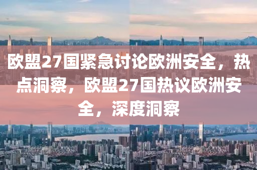 歐盟27國緊急討論歐洲安全，熱點洞察，歐盟27國熱議歐洲安全，深度洞察