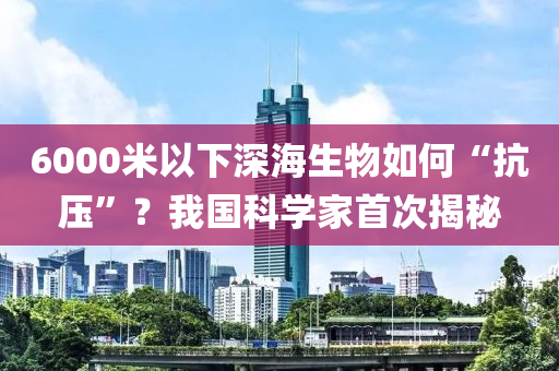 6000米以下深海生物如何“抗壓”？我國科學(xué)家首次揭秘