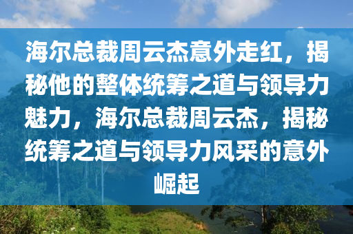 海爾總裁周云杰意外走紅，揭秘他的整體統(tǒng)籌之道與領(lǐng)導(dǎo)力魅力，海爾總裁周云杰，揭秘統(tǒng)籌之道與領(lǐng)導(dǎo)力風(fēng)采的意外崛起