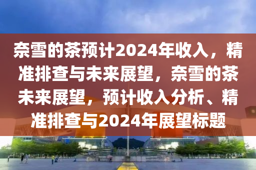 奈雪的茶預(yù)計(jì)2024年收入，精準(zhǔn)排查與未來(lái)展望，奈雪的茶未來(lái)展望，預(yù)計(jì)收入分析、精準(zhǔn)排查與2024年展望標(biāo)題