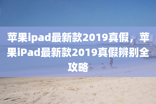 蘋果ipad最新款2019真假，蘋果iPad最新款2019真假辨別全攻略