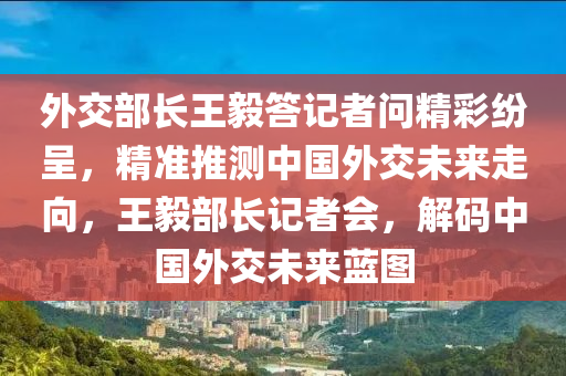 外交部長王毅答記者問精彩紛呈，精準推測中國外交未來走向，王毅部長記者會，解碼中國外交未來藍圖