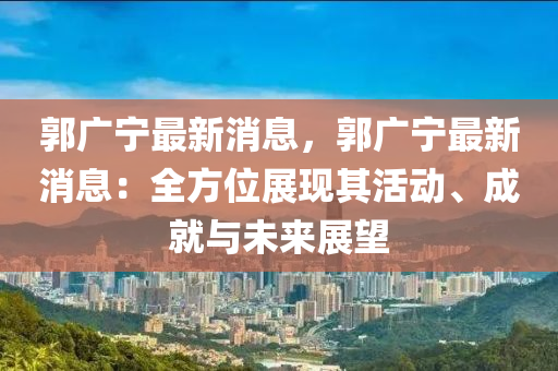 郭廣寧最新消息，郭廣寧最新消息：全方位展現(xiàn)其活動、成就與未來展望