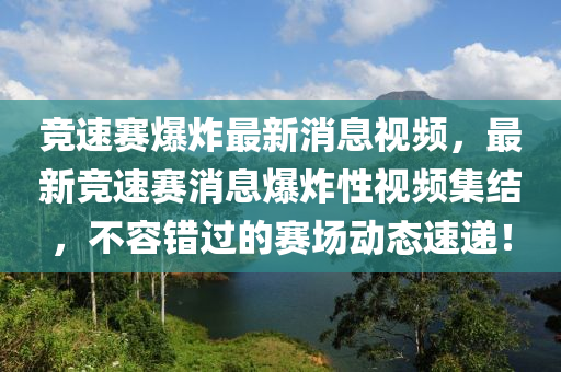 競速賽爆炸最新消息視頻，最新競速賽消息爆炸性視頻集結(jié)，不容錯(cuò)過的賽場動態(tài)速遞！