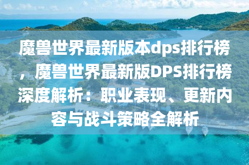 魔獸世界最新版本dps排行榜，魔獸世界最新版DPS排行榜深度解析：職業(yè)表現(xiàn)、更新內(nèi)容與戰(zhàn)斗策略全解析