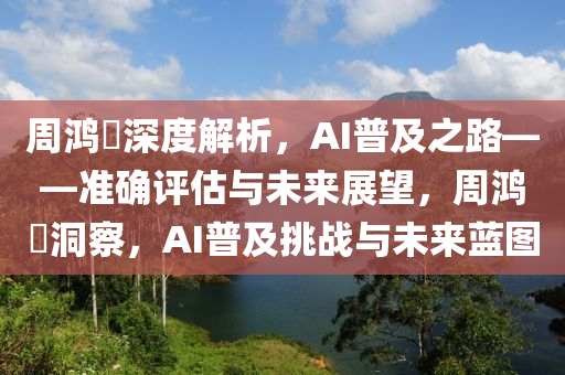 周鴻祎深度解析，AI普及之路——準確評估與未來展望，周鴻祎洞察，AI普及挑戰(zhàn)與未來藍圖