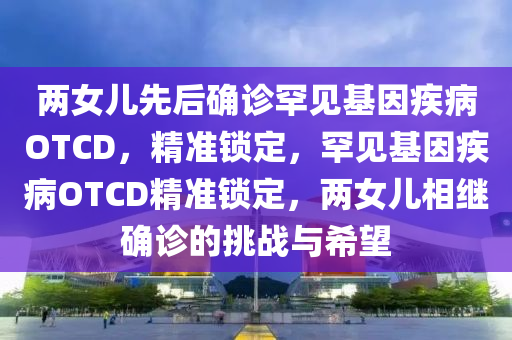 兩女兒先后確診罕見基因疾病OTCD，精準鎖定，罕見基因疾病OTCD精準鎖定，兩女兒相繼確診的挑戰(zhàn)與希望