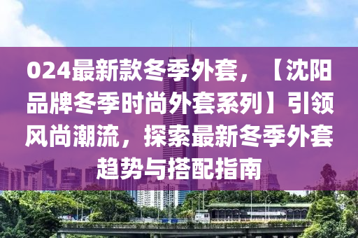 024最新款冬季外套，【沈陽品牌冬季時(shí)尚外套系列】引領(lǐng)風(fēng)尚潮流，探索最新冬季外套趨勢(shì)與搭配指南