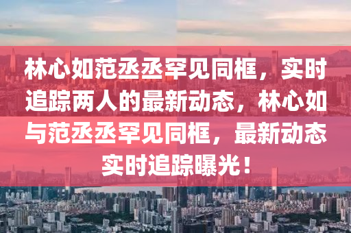 林心如范丞丞罕見同框，實(shí)時(shí)追蹤兩人的最新動(dòng)態(tài)，林心如與范丞丞罕見同框，最新動(dòng)態(tài)實(shí)時(shí)追蹤曝光！