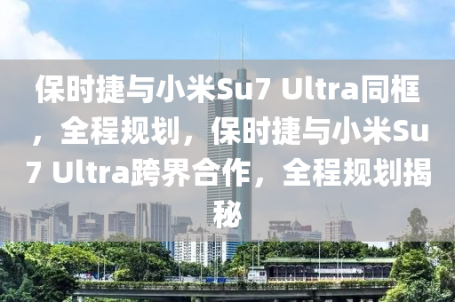 保時捷與小米Su7 Ultra同框，全程規(guī)劃，保時捷與小米Su7 Ultra跨界合作，全程規(guī)劃揭秘