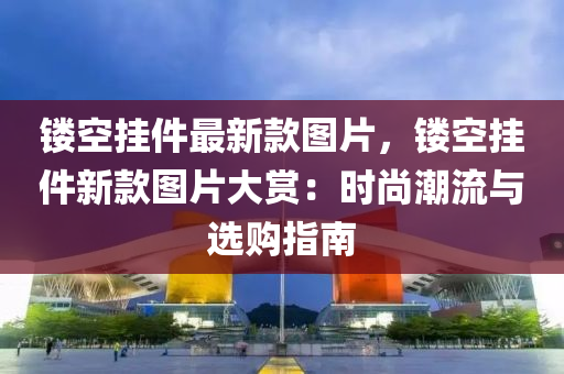 鏤空掛件最新款圖片，鏤空掛件新款圖片大賞：時尚潮流與選購指南