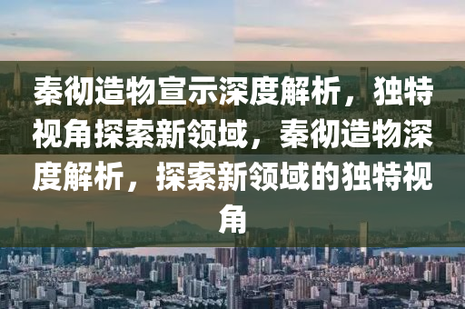 秦徹造物宣示深度解析，獨(dú)特視角探索新領(lǐng)域，秦徹造物深度解析，探索新領(lǐng)域的獨(dú)特視角