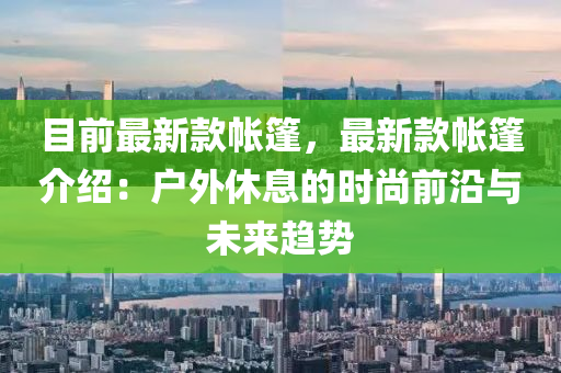 目前最新款帳篷，最新款帳篷介紹：戶外休息的時尚前沿與未來趨勢