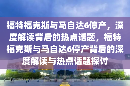 福特?？怂古c馬自達(dá)6停產(chǎn)，深度解讀背后的熱點(diǎn)話題，福特?？怂古c馬自達(dá)6停產(chǎn)背后的深度解讀與熱點(diǎn)話題探討