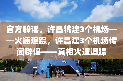 官方辟謠，許昌將建3個機場——火速追蹤，許昌建3個機場傳聞辟謠——真相火速追蹤