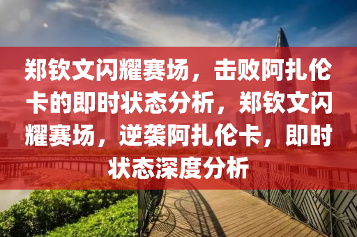 鄭欽文閃耀賽場，擊敗阿扎倫卡的即時狀態(tài)分析，鄭欽文閃耀賽場，逆襲阿扎倫卡，即時狀態(tài)深度分析