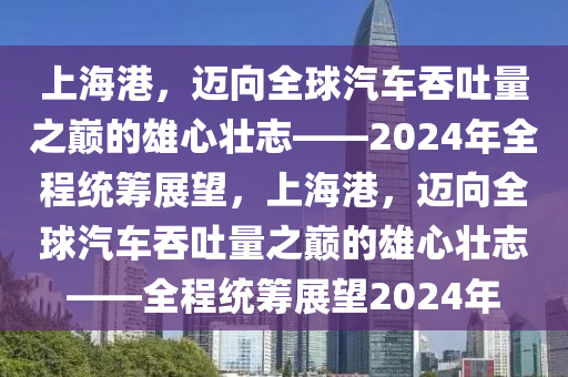 上海港，邁向全球汽車吞吐量之巔的雄心壯志——2024年全程統(tǒng)籌展望，上海港，邁向全球汽車吞吐量之巔的雄心壯志——全程統(tǒng)籌展望2024年