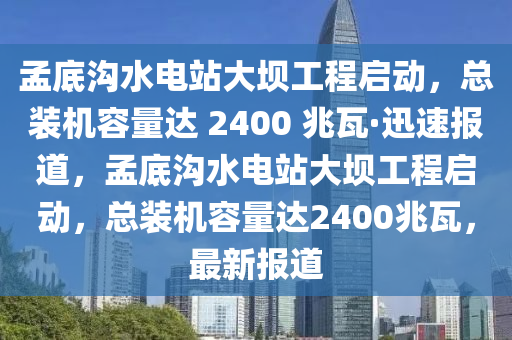 孟底溝水電站大壩工程啟動，總裝機容量達 2400 兆瓦·迅速報道，孟底溝水電站大壩工程啟動，總裝機容量達2400兆瓦，最新報道