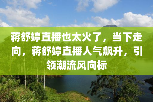 蔣舒婷直播也太火了，當下走向，蔣舒婷直播人氣飆升，引領(lǐng)潮流風向標