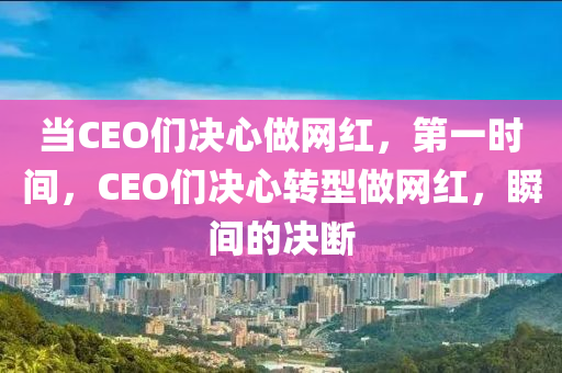 當CEO們決心做網(wǎng)紅，第一時間，CEO們決心轉(zhuǎn)型做網(wǎng)紅，瞬間的決斷