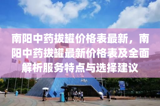 南陽中藥拔罐價格表最新，南陽中藥拔罐最新價格表及全面解析服務(wù)特點與選擇建議