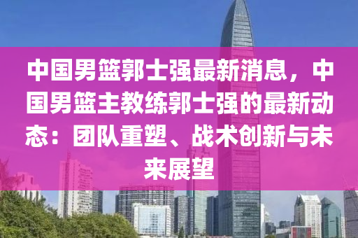 中國男籃郭士強最新消息，中國男籃主教練郭士強的最新動態(tài)：團隊重塑、戰(zhàn)術(shù)創(chuàng)新與未來展望