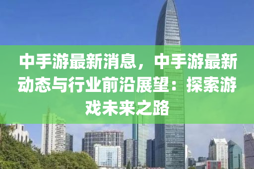 中手游最新消息，中手游最新動態(tài)與行業(yè)前沿展望：探索游戲未來之路