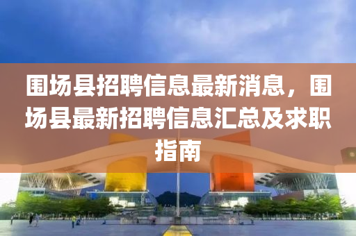 圍場縣招聘信息最新消息，圍場縣最新招聘信息匯總及求職指南