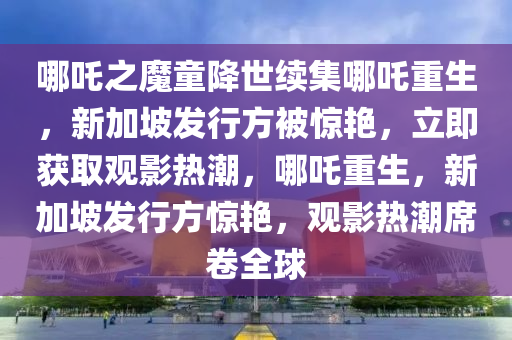 哪吒之魔童降世續(xù)集哪吒重生，新加坡發(fā)行方被驚艷，立即獲取觀影熱潮，哪吒重生，新加坡發(fā)行方驚艷，觀影熱潮席卷全球