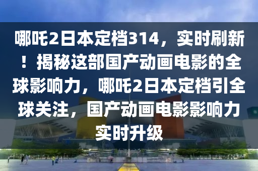 哪吒2日本定檔314，實(shí)時(shí)刷新！揭秘這部國產(chǎn)動(dòng)畫電影的全球影響力，哪吒2日本定檔引全球關(guān)注，國產(chǎn)動(dòng)畫電影影響力實(shí)時(shí)升級(jí)