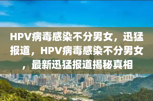 HPV病毒感染不分男女，迅猛報(bào)道，HPV病毒感染不分男女，最新迅猛報(bào)道揭秘真相