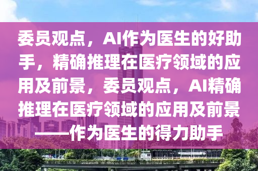 委員觀點，AI作為醫(yī)生的好助手，精確推理在醫(yī)療領域的應用及前景，委員觀點，AI精確推理在醫(yī)療領域的應用及前景——作為醫(yī)生的得力助手