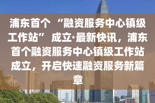 浦東首個(gè) “融資服務(wù)中心鎮(zhèn)級(jí)工作站” 成立·最新快訊，浦東首個(gè)融資服務(wù)中心鎮(zhèn)級(jí)工作站成立，開(kāi)啟快速融資服務(wù)新篇章