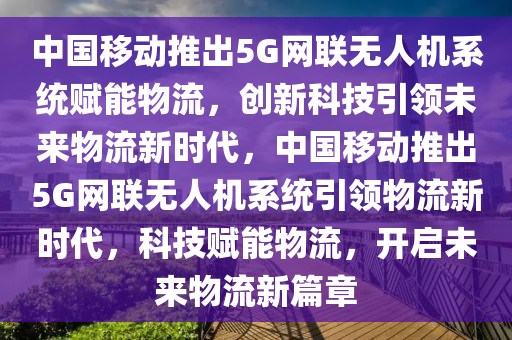 中國(guó)移動(dòng)推出5G網(wǎng)聯(lián)無(wú)人機(jī)系統(tǒng)賦能物流，創(chuàng)新科技引領(lǐng)未來(lái)物流新時(shí)代，中國(guó)移動(dòng)推出5G網(wǎng)聯(lián)無(wú)人機(jī)系統(tǒng)引領(lǐng)物流新時(shí)代，科技賦能物流，開(kāi)啟未來(lái)物流新篇章