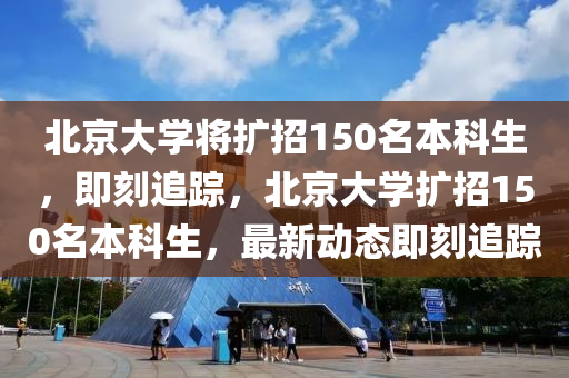 北京大學將擴招150名本科生，即刻追蹤，北京大學擴招150名本科生，最新動態(tài)即刻追蹤