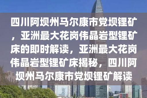 四川阿壩州馬爾康市黨壩鋰礦，亞洲最大花崗偉晶巖型鋰礦床的即時(shí)解讀，亞洲最大花崗偉晶巖型鋰礦床揭秘，四川阿壩州馬爾康市黨壩鋰礦解讀