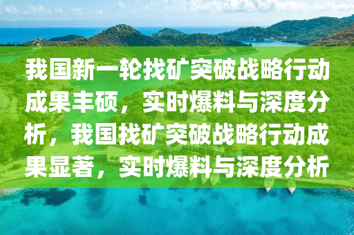 我國新一輪找礦突破戰(zhàn)略行動成果豐碩，實時爆料與深度分析，我國找礦突破戰(zhàn)略行動成果顯著，實時爆料與深度分析