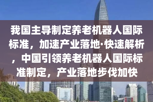 我國主導(dǎo)制定養(yǎng)老機器人國際標準，加速產(chǎn)業(yè)落地·快速解析，中國引領(lǐng)養(yǎng)老機器人國際標準制定，產(chǎn)業(yè)落地步伐加快